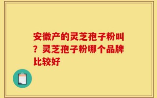 安徽产的灵芝孢子粉叫？灵芝孢子粉哪个品牌比较好