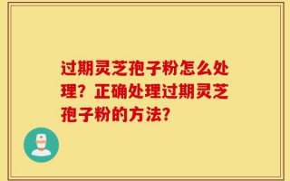 过期灵芝孢子粉怎么处理？正确处理过期灵芝孢子粉的方法？