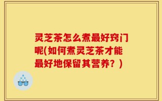 灵芝茶怎么煮最好窍门呢(如何煮灵芝茶才能最好地保留其营养？)