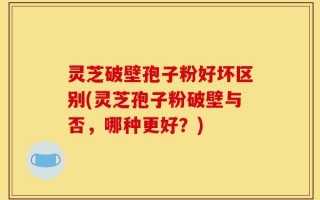 灵芝破壁孢子粉好坏区别(灵芝孢子粉破壁与否，哪种更好？)