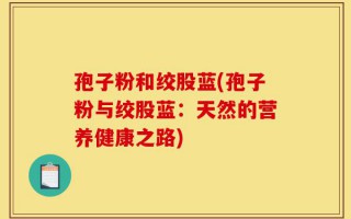 孢子粉和绞股蓝(孢子粉与绞股蓝：天然的营养健康之路)
