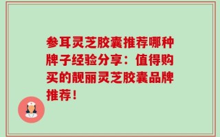 参耳灵芝胶囊推荐哪种牌子经验分享：值得购买的靓丽灵芝胶囊品牌推荐！