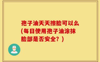 孢子油天天擦脸可以么(每日使用孢子油涂抹脸部是否安全？)