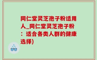 同仁堂灵芝孢子粉适用人_同仁堂灵芝孢子粉：适合各类人群的健康选择)