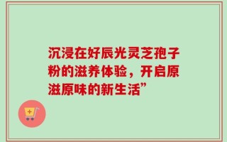 沉浸在好辰光灵芝孢子粉的滋养体验，开启原滋原味的新生活”