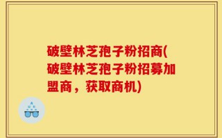破壁林芝孢子粉招商(破壁林芝孢子粉招募加盟商，获取商机)
