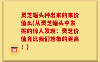 灵芝罐头种出来的来价值么(从灵芝罐头中发掘的惊人发现：灵芝价值竟比我们想象的更高！)
