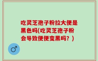 吃灵芝孢子粉拉大便是黑色吗(吃灵芝孢子粉会导致便便变黑吗？)