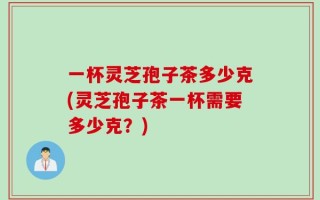 一杯灵芝孢子茶多少克(灵芝孢子茶一杯需要多少克？)