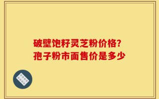 破壁饱籽灵芝粉价格？孢子粉市面售价是多少