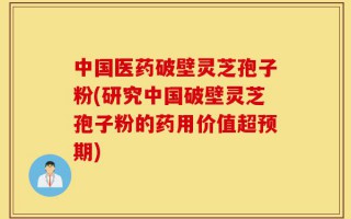 中国医药破壁灵芝孢子粉(研究中国破壁灵芝孢子粉的药用价值超预期)