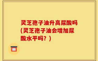 灵芝孢子油升高尿酸吗(灵芝孢子油会增加尿酸水平吗？)