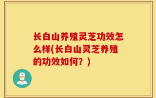 长白山养殖灵芝功效怎么样(长白山灵芝养殖的功效如何？)