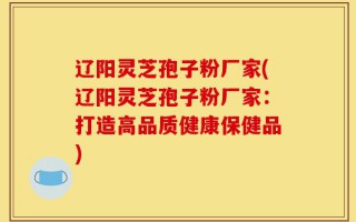 辽阳灵芝孢子粉厂家(辽阳灵芝孢子粉厂家：打造高品质健康保健品)