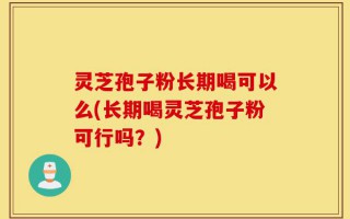 灵芝孢子粉长期喝可以么(长期喝灵芝孢子粉可行吗？)