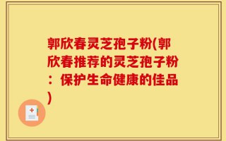 郭欣春灵芝孢子粉(郭欣春推荐的灵芝孢子粉：保护生命健康的佳品)