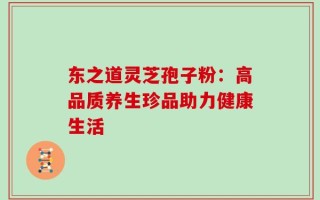 东之道灵芝孢子粉：高品质养生珍品助力健康生活