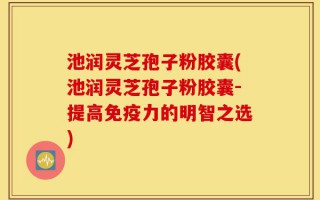 池润灵芝孢子粉胶囊(池润灵芝孢子粉胶囊-提高免疫力的明智之选)