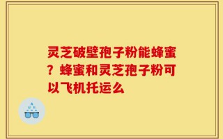 灵芝破壁孢子粉能蜂蜜？蜂蜜和灵芝孢子粉可以飞机托运么