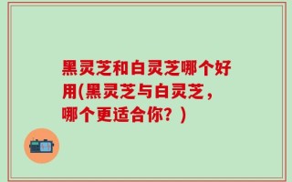 黑灵芝和白灵芝哪个好用(黑灵芝与白灵芝，哪个更适合你？)