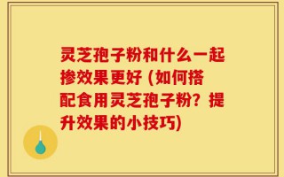 灵芝孢子粉和什么一起掺效果更好 (如何搭配食用灵芝孢子粉？提升效果的小技巧)