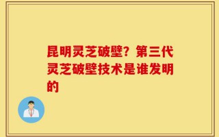 昆明灵芝破壁？第三代灵芝破壁技术是谁发明的