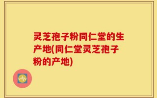 灵芝孢子粉同仁堂的生产地(同仁堂灵芝孢子粉的产地)