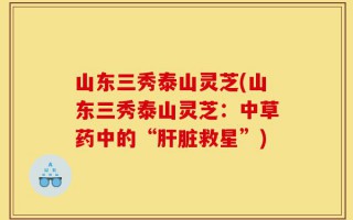 山东三秀泰山灵芝(山东三秀泰山灵芝：中草药中的“肝脏救星”)