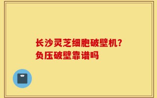 长沙灵芝细胞破壁机？负压破壁靠谱吗