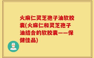 火麻仁灵芝孢子油软胶囊(火麻仁和灵芝孢子油结合的软胶囊——保健佳品)