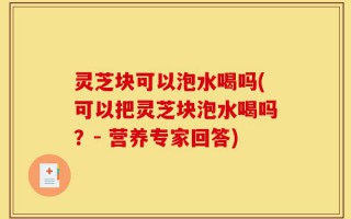 灵芝块可以泡水喝吗(可以把灵芝块泡水喝吗？- 营养专家回答)