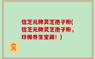信芝元牌灵芝孢子粉(信芝元牌灵芝孢子粉，珍稀养生宝藏！)