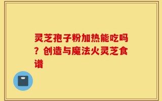 灵芝孢子粉加热能吃吗？创造与魔法火灵芝食谱