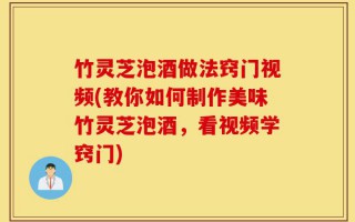 竹灵芝泡酒做法窍门视频(教你如何制作美味竹灵芝泡酒，看视频学窍门)
