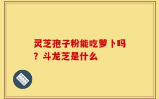 灵芝孢子粉能吃萝卜吗？斗龙芝是什么