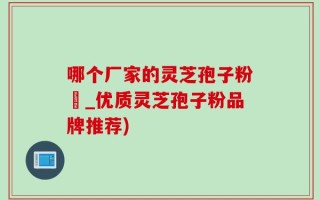 哪个厂家的灵芝孢子粉貭_优质灵芝孢子粉品牌推荐)