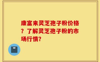 康富来灵芝孢子粉价格？了解灵芝孢子粉的市场行情？