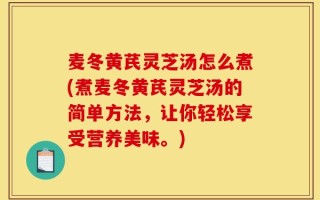 麦冬黄芪灵芝汤怎么煮(煮麦冬黄芪灵芝汤的简单方法，让你轻松享受营养美味。)