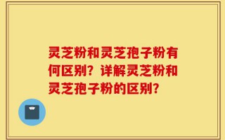 灵芝粉和灵芝孢子粉有何区别？详解灵芝粉和灵芝孢子粉的区别？