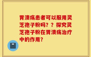 胃溃疡患者可以服用灵芝孢子粉吗？？探究灵芝孢子粉在胃溃疡治疗中的作用？