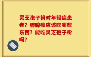 灵芝孢子粉对年轻癌患者？肺腺癌应该吃哪些东西？能吃灵芝孢子粉吗？