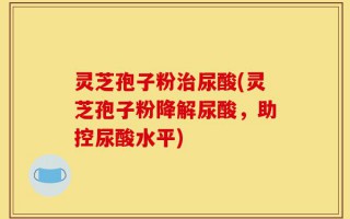 灵芝孢子粉治尿酸(灵芝孢子粉降解尿酸，助控尿酸水平)