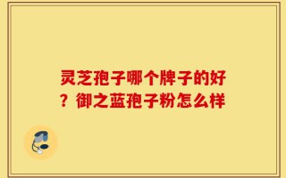 灵芝孢子哪个牌子的好？御之蓝孢子粉怎么样