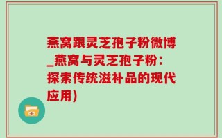 燕窝跟灵芝孢子粉微博_燕窝与灵芝孢子粉：探索传统滋补品的现代应用)