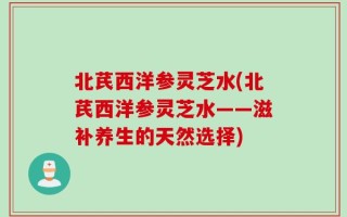北芪西洋参灵芝水(北芪西洋参灵芝水——滋补养生的天然选择)