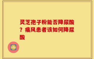 灵芝孢子粉能否降尿酸？痛风患者该如何降尿酸