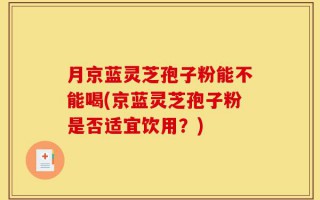 月京蓝灵芝孢子粉能不能喝(京蓝灵芝孢子粉是否适宜饮用？)