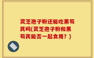 灵芝孢子粉还能吃黑苟芪吗(灵芝孢子粉和黑苟芪能否一起食用？)