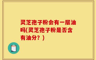 灵芝孢子粉会有一层油吗(灵芝孢子粉是否含有油分？)