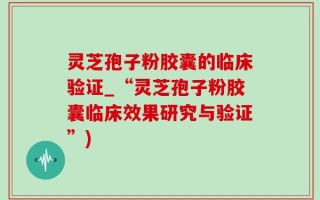 灵芝孢子粉胶囊的临床验证_“灵芝孢子粉胶囊临床效果研究与验证”)